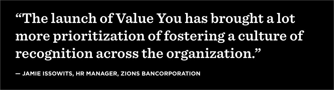 “The launch of Value You has brought a lot more prioritization of fostering a culture of recognition across the organization.” —Jamie Issowits, HR Manager, Zions Bancorporation