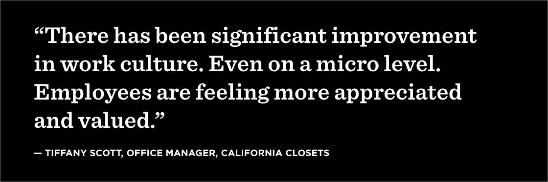 “There has been significant improvement in work culture. Even on a micro level. Employees are feeling more appreciated and valued.” —Tiffany Scott, Office Manager, California Closets