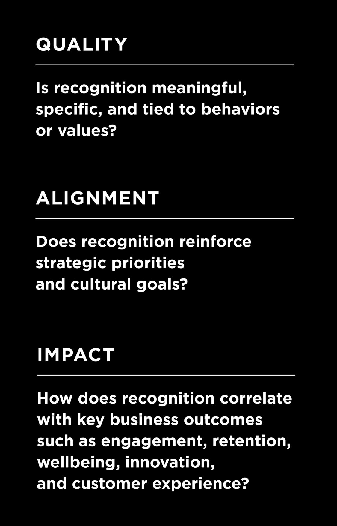 Quality: Is recognition meaningful, specific, and tied to behaviors or values?; Alignment: Does recognition reinforce strategic priorities and cultural goals?; Impact: How does recognition correlate with key business outcomes such as engagement, retention, wellbeing, innovation, and customer experience?
