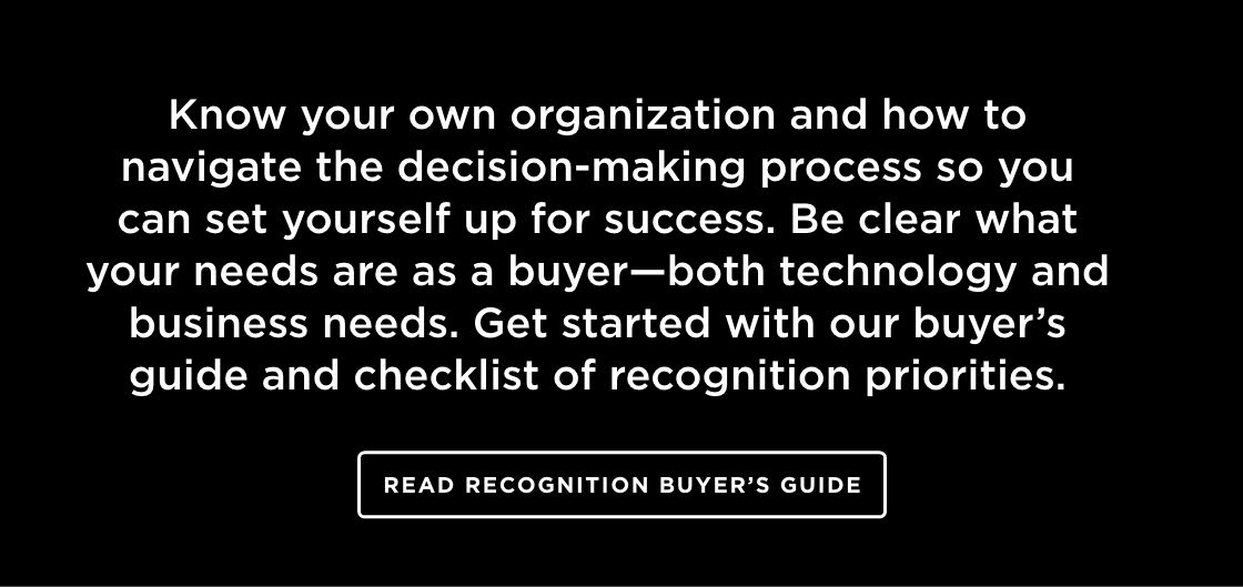 Know your own organization and how to navigate the decision-making process so you can set yourself up for success. Be clear what your needs are as a buyer—both technology and business needs. Get started with our buyer’s guide and checklist of recognition priorities.