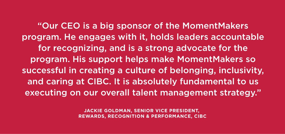 “Our CEO is a big sponsor of the MomentMakers program. He engages with it, holds leaders accountable for recognizing, and is a strong advocate for the program. His support helps make MomentMakers so successful in creating a culture of belonging, inclusivity, and caring at CIBC. It is absolutely fundamental to us executing on our overall talent management strategy.” — Jackie Goldman, Senior Vice President, Rewards, Recognition & Performance, CIBC