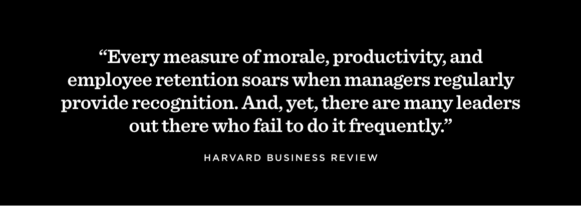 “Every measure of morale, productivity, and employee retention soars when managers regularly provide recognition. And, yet, there are many leaders out there who fail to do it frequently.” —Harvard Business Review
