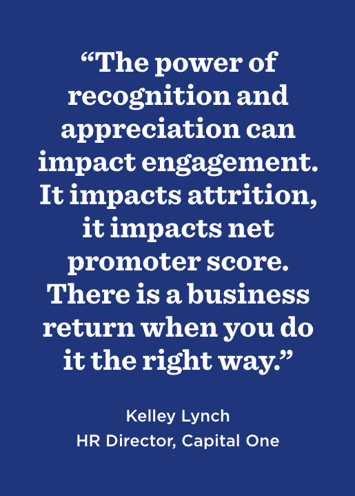 “The power of recognition and appreciation can impact engagement. It impacts attrition, it impacts net promoter score. There is a business return when you do it the right way.” —Kelley Lynch, HR Director, Capital One