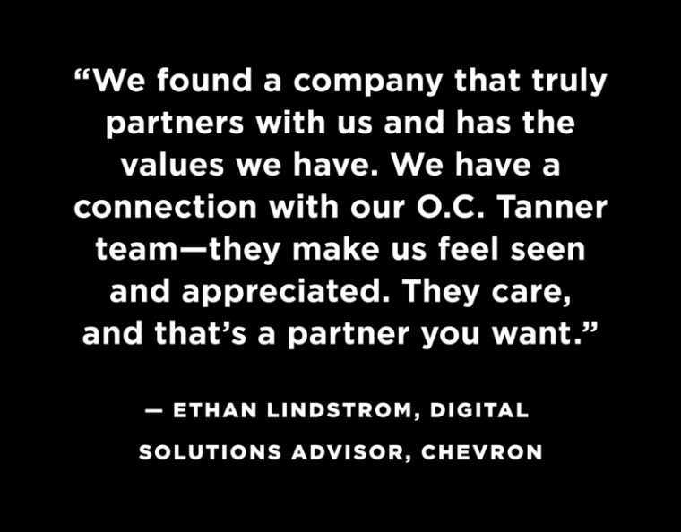 “We found a company that truly partners with us and has the values we have. We have a connection with our O.C. Tanner team—they make us feel seen and appreciated. They care, and that’s a partner you want.”‍ —Ethan Lindstrom, Digital Solutions Advisor, Chevron