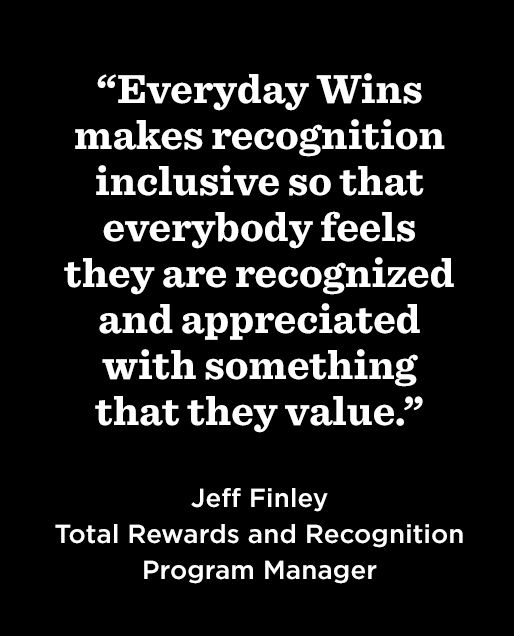“Everyday Wins makes recognition inclusive so that everybody feels they are recognized and appreciated with something that they value.” —Jeff Finley, Total Rewards and Recognition Program Manager