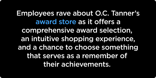 Employees rave about O.C. Tanner’s award store as it offers a comprehensive award selection, an intuitive shopping experience, and a chance to choose something that serves as a remember of their achievements. 