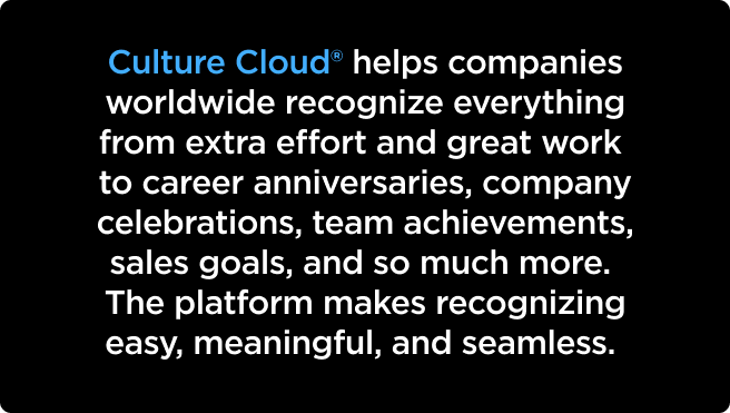 Culture Cloud® helps companies worldwide recognize everything from extra effort and great work to career anniversaries, company celebrations, team achievements, sales goals, and so much more. The platform makes recognizing easy, meaningful, and seamless.