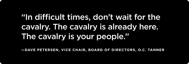 Quote: “In difficult times, don’t wait for the cavalry. The cavalry is already here. The cavalry is your people.”  —Dave Petersen, Vice Chair, Board of Directors, O.C. Tanner 