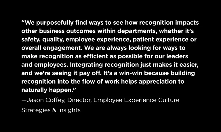 “We purposefully find ways to see how recognition impacts other business outcomes within departments, whether it’s safety, quality, employee experience, patient experience or overall engagement. We are always looking for ways to make recognition as efficient as possible for our leaders and employees. Integrating recognition just makes it easier, and we’re seeing it pay off. It’s a win-win because building recognition into the flow of work helps appreciation to naturally happen.” —Jason Coffey, Director, Employee Experience Culture Strategies & Insights