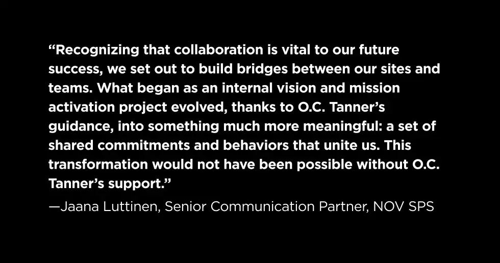 “Recognizing that collaboration is vital to our future success, we set out to build bridges between our sites and teams. What began as an internal vision and mission activation project evolved, thanks to O.C. Tanner’s guidance, into something much more meaningful: a set of shared commitments and behaviors that unite us. This transformation would not have been possible without O.C. Tanner’s support.”  —Jaana Luttinen, Senior Communication Partner, NOV SPS