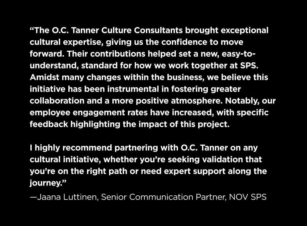 "The O.C. Tanner Culture Consultants brought exceptional cultural expertise, giving us the confidence to move forward. Their contributions helped set a new, easy-to-understand, standard for how we work together at SPS. Amidst many changes within the business, we believe this initiative has been instrumental in fostering greater collaboration and a more positive atmosphere. Notably, our employee engagement rates have increased, with specific feedback highlighting the impact of this project. I highly recommend partnering with OC Tanner on any cultural initiative, whether you're seeking validation that you're on the right path or need expert support along the journey." — Jaana Luttinen, Senior Communication Partner, NOV SPS