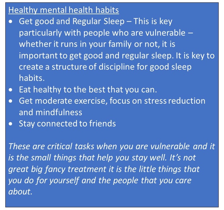 Healthy mental health habits • Get good and Regular Sleep – This is key particularly with people who are vulnerable – whether it runs in your family or not, it is important to get good and regular sleep. It is key to create a structure of discipline for good sleep habits. • Eat healthy to the best that you can. • Get moderate exercise, focus on stress reduction and mindfulness • Stay connected to friends These are critical tasks when you are vulnerable and it is the small things that help you stay well. It’s not great big fancy treatment it is the little things that you do for yourself and the people that you care about.