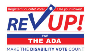 Register! Educate! Vote! Use Your Power! Rev Up for the ADA! Make the Disability Vote Count!