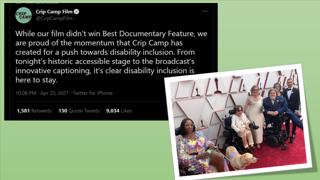 Long Description Text of Tweet from @Crip Camp Film at 10:08 PM on April 25, 2021 reads, While our film didn’t win Best Documentary Feature, we are proud of the momentum that Crip Camp has created for a push towards disability inclusion. From tonight’s historic accessible stage to the broadcast’s innovative captioning, it’s clear disability inclusion is here to stay. image of smiling African American woman in a multicolored gown and stiign in a wheelchair with a service dog, next to a miling older woman in a white suit, a smiling blond woman in a ivory evening gown and a man in a navy tuxed also sitting in a raised wheelchair. on the Oscar Red Carpet