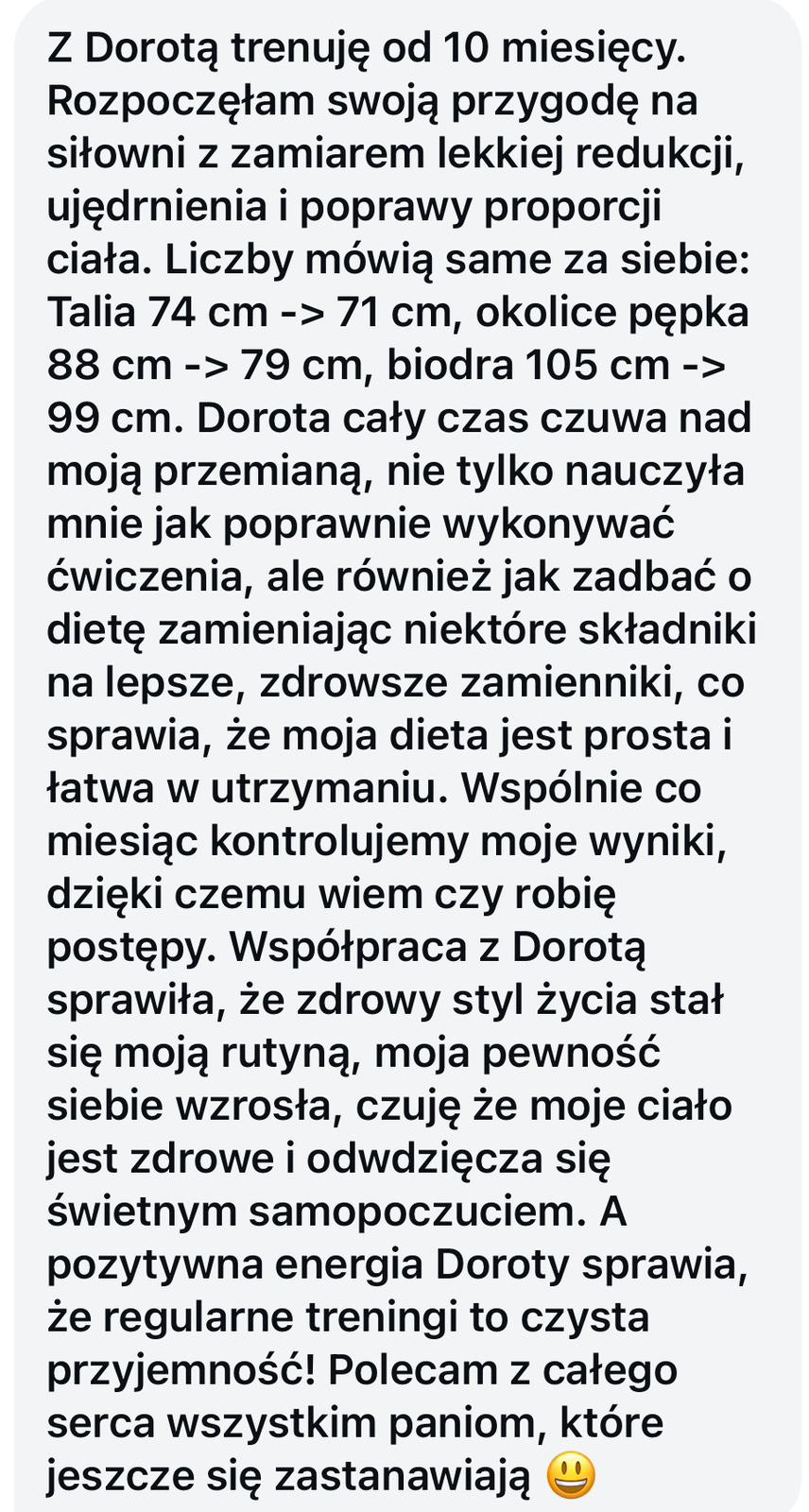Tekstowa opinia o treningach z Dorotą trwających 10 miesięcy, opisująca sukcesy w redukcji i poprawie sylwetki oraz pozytywne doświadczenia ze współpracy.