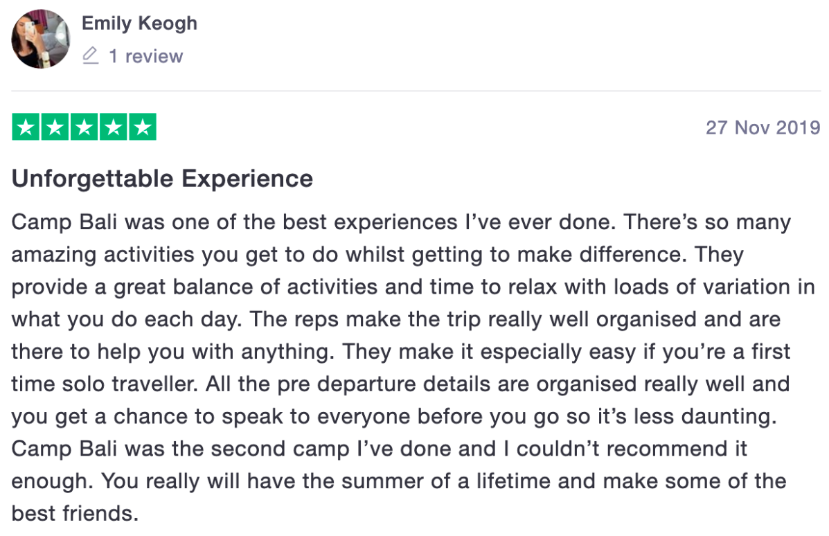 Review from camp participant Emily. "Unforgettable Experience. Camp Bali was one of the best experiences I've ever done. There's so many amazing activities you get to do whilst getting to make a difference. They provide a great balance of activities and time to relax with loads of variation in what you do each day. The reps make the trip really well organised and are there to help you with anything. They make it especially easy if you're a first time solo traveller. All the pre departure details are organised really well and you get a chance to speak to everyone before you go so it's less daunting. Camp Bali was the second camp I've done and I couldn't recommend it enough. You really will have the summer of a lifetime and make some of the best friends."