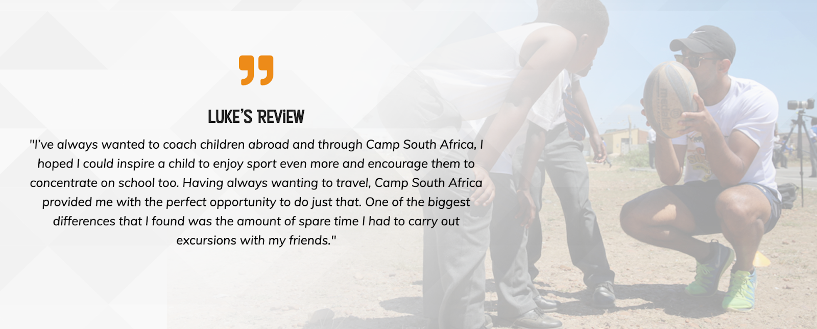 Review from past Camp participant Luke. "I've always wanted to coach children abroad and through Camp South Africa, I hoped I could inspire a child to enjoy sport even more and encourage them to concentrate on school too. Having always wanting to travel, Camp South Africa provided me with the perfect opportunity to do just that. One of the biggest differences that I found was the amount of spare time I had to carry out excursions with my friends." Review from past Camp participant Luke. "I've always wanted to coach children abroad and through Camp South Africa, I hoped I could inspire a child to enjoy sport even more and encourage them to concentrate on school too. Having always wanting to travel, Camp South Africa provided me with the perfect opportunity to do just that. One of the biggest differences that I found was the amount of spare time I had to carry out excursions with my friends."