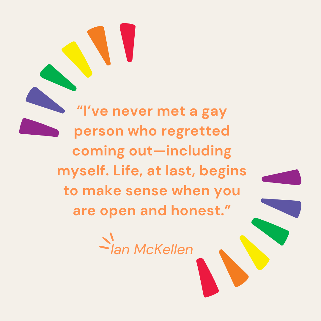 “I’ve never met a gay person who regretted coming out—including myself. Life, at last, begins to make sense when you are open and honest.”—Ian McKellen