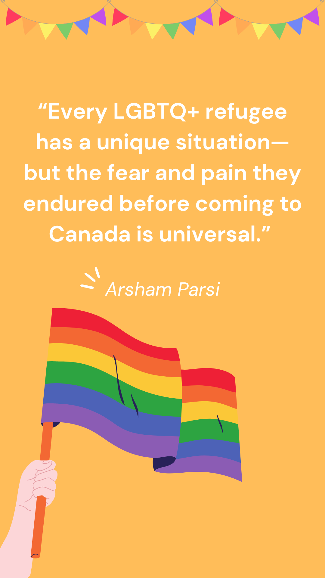 “Every LGBTQ+ refugee has a unique situation—but the fear and pain they endured before coming to Canada is universal.” – Arsham Parsi