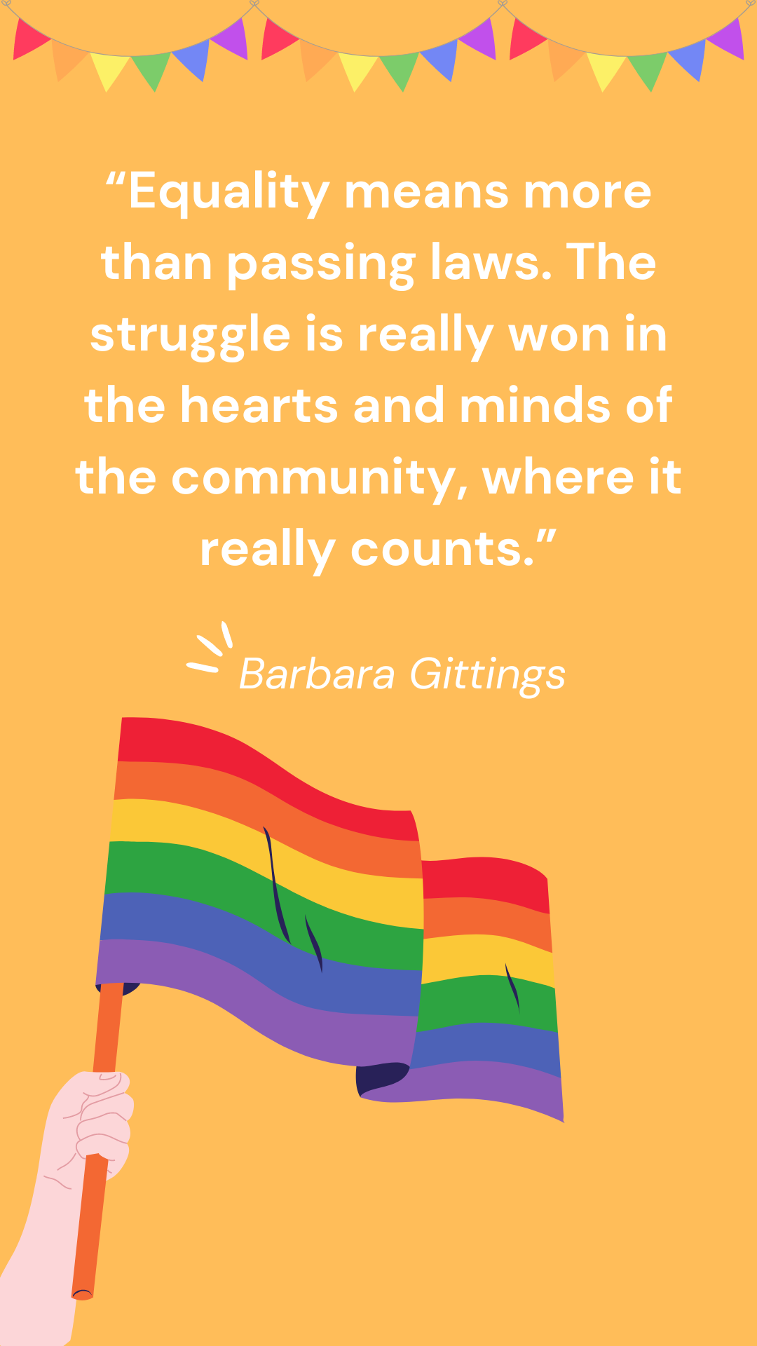 “Equality means more than passing laws. The struggle is really won in the hearts and minds of the community, where it really counts.” – Barbara Gittings