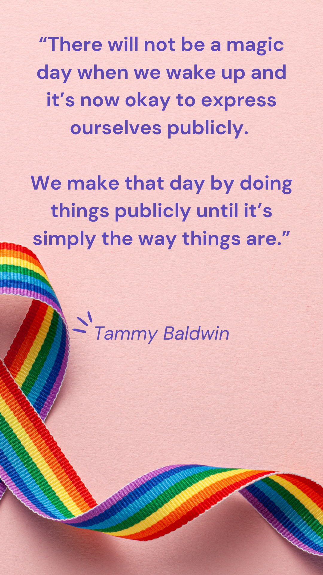 “There will not be a magic day when we wake up and it’s now okay to express ourselves publicly. We make that day by doing things publicly until it’s simply the way things are.” – Tammy Baldwin