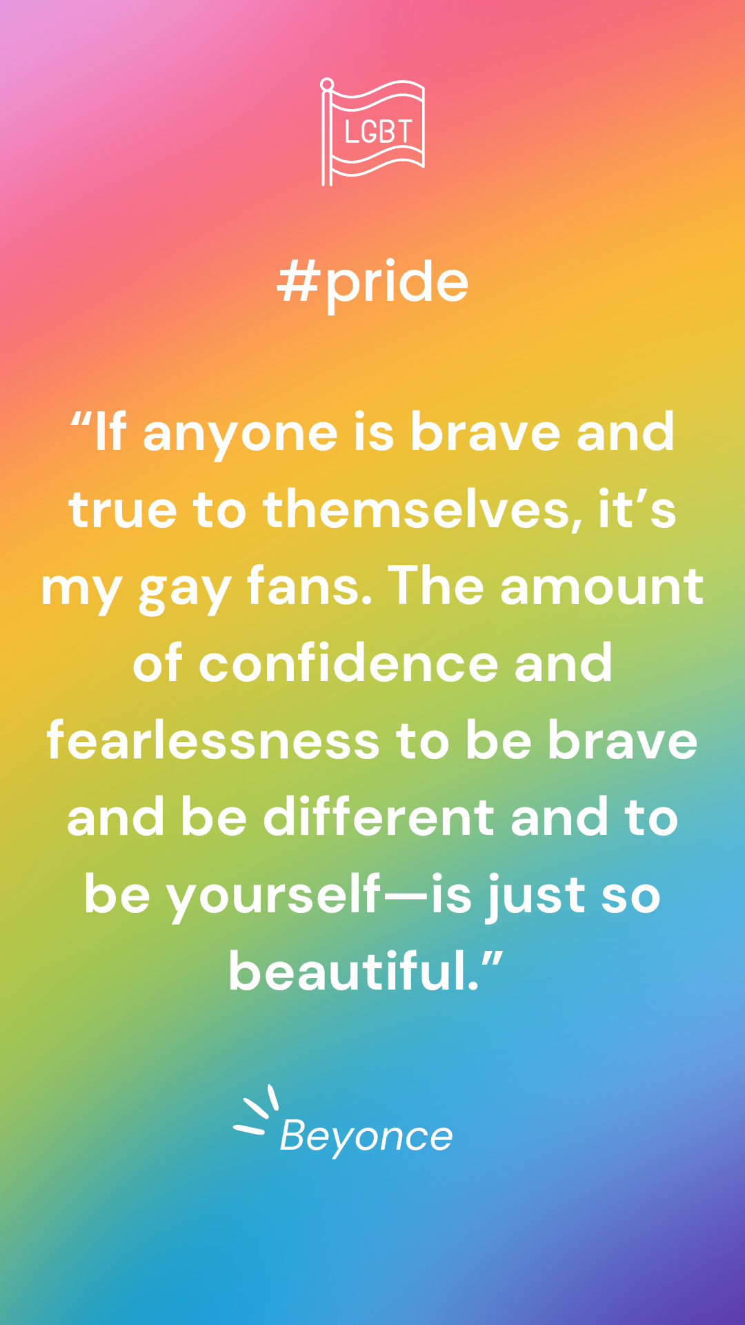 “If anyone is brave and true to themselves, it’s my gay fans. The amount of confidence and fearlessness it takes to do what maybe is not what your parents expect you to do or what society may think is different—to be brave and be different and to be yourself—is just so beautiful.” —Beyoncé