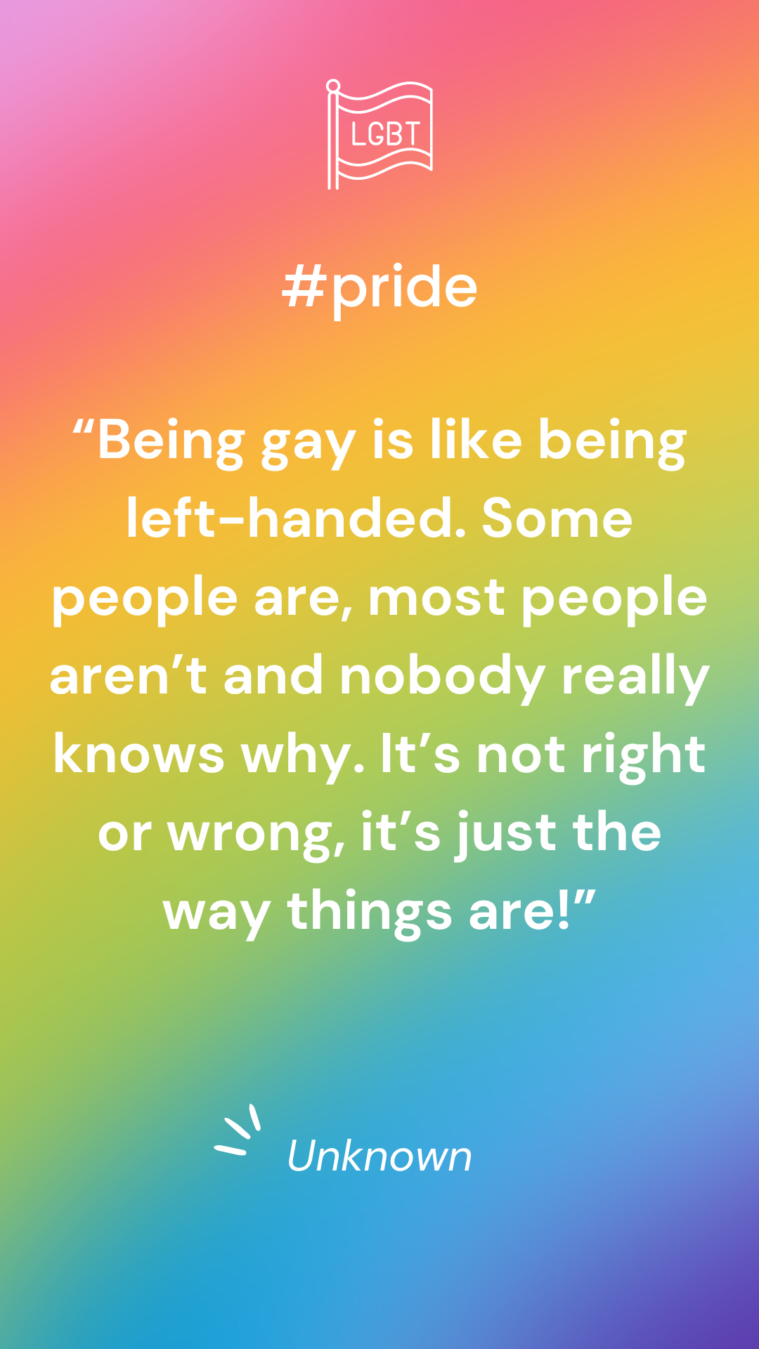 “Being gay is like being left-handed. Some people are, most people aren’t and nobody really knows why. It’s not right or wrong, it’s just the way things are!” - Unknown 