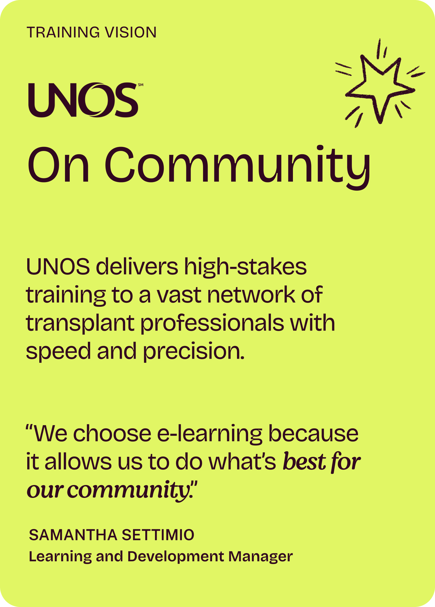 Training Vision

UNOS

On Community

UNOS delivers high-stakes training to a vast network of transplant professionals with speed and precision.

“We choose e-learning because it allows us to do what’s best for our community.”

Samantha Settimio
Learning and Development Manager
