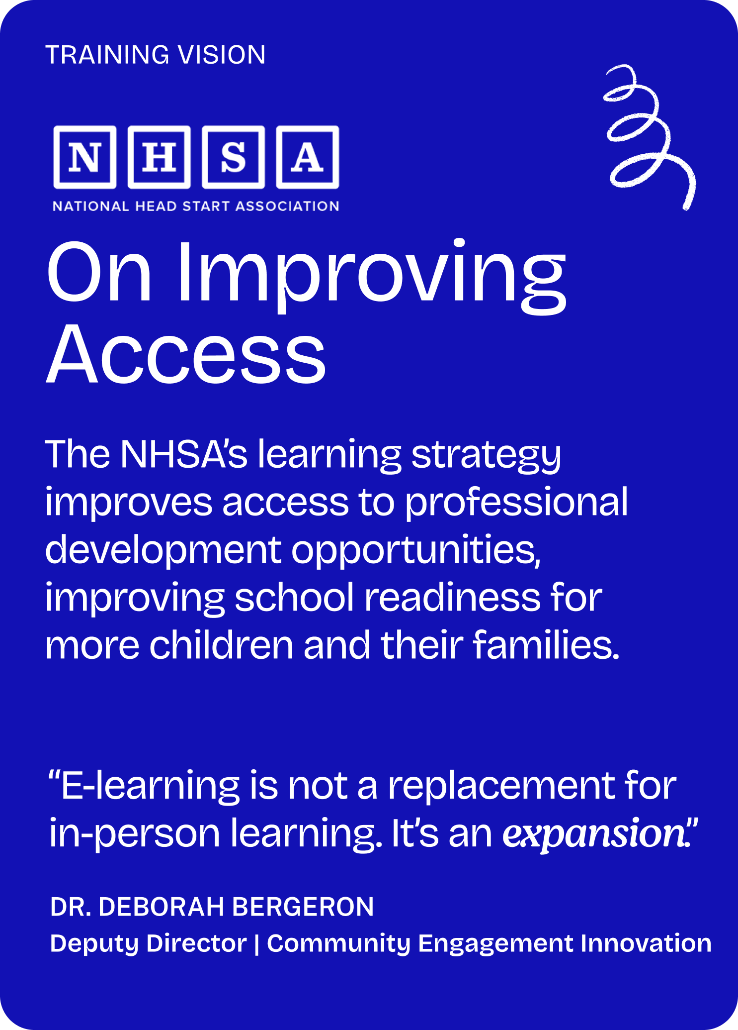 Training vision

NHSA

On Improving Access

The NHSA’s learning strategy improves access to professional development opportunities, improving school readiness for more children and their families.

“E-learning is not a replacement for in-person learning. It’s an expansion.”

Dr. Deborah Bergeron
Deputy Director | Community Engagement Innovation