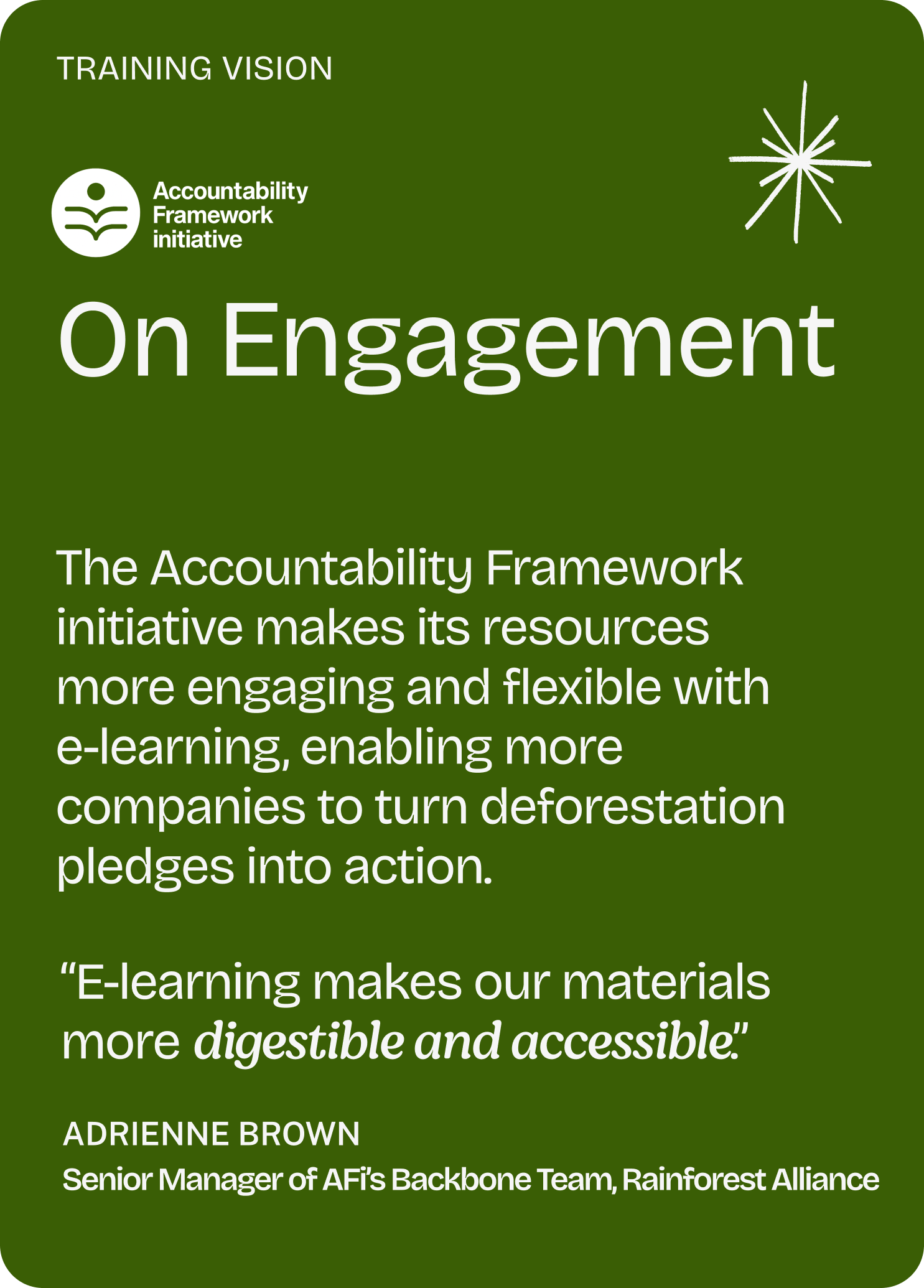 Training vision

Accountability Framework initiative

On Engagement

The Accountability Framework initiative makes its resources more engaging and flexible with e-learning, enabling more companies to turn deforestation pledges into action.

“E-learning makes our materials more digestible and accessible.”

Adrienne Brown
Senior Manager of AFi’s Backbone Team, Rainforest Alliance
