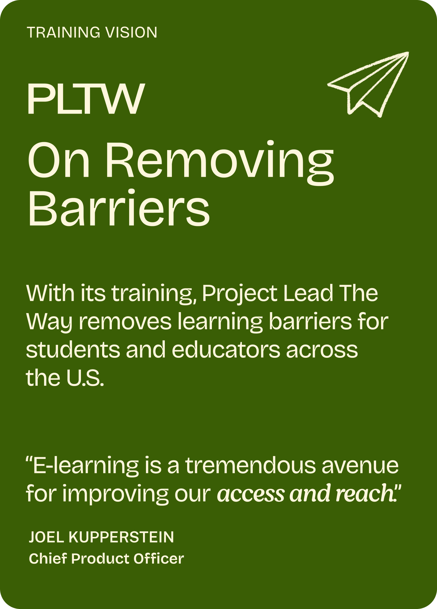 Training Vision

PLTW

On Removing Barriers

With its training, Project Lead The Way removes learning barriers for students and educators across  the U.S. 

"E-learning is a tremendous avenue for improving our access and reach"

Joel Kupperstein
Chief Product Officer
