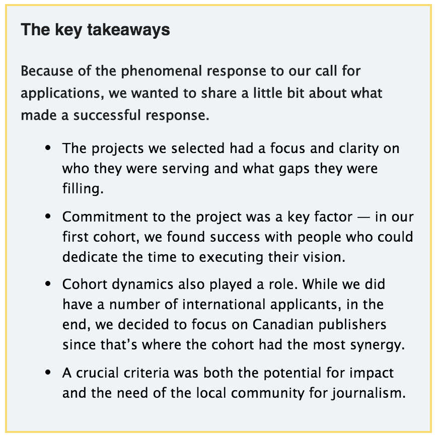 The key takeawaysBecause of the phenomenal response to our call for applications, we wanted to share a little bit about what made a successful response.The projects we selected had a focus and clarity on who they were serving and what gaps they were filling.Commitment to the project was a key factor — in our first cohort, we found success with people who could dedicate the time to executing their vision.Cohort dynamics also played a role. While we did have a number of international applicants, in the end, we decided to focus on Canadian publishers since that’s where the cohort had the most synergy.A crucial criteria was both the potential for impact and the need of the local community for journalism.