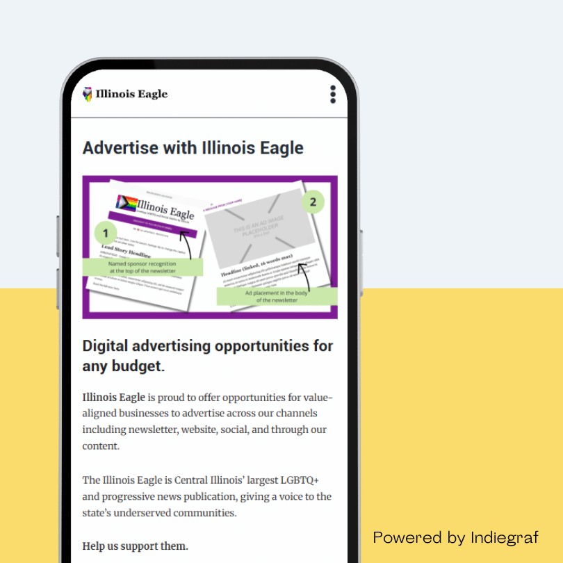 A smartphone screen displays an advertisement for Illinois Eagle’s digital advertising opportunities. The ad highlights options for ad placement in newsletters and other channels. The text mentions that Illinois Eagle is Central Illinois’ largest LGBTQ+ and progressive news publication. At the bottom, the ad is marked as "Powered by Indiegraf." The background is split between white and yellow.
