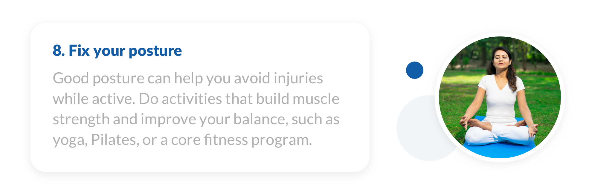 8. Good posture can help you avoid injuries while active. Do activities that build muscle strength and improve your balance, such as yoga, Pilates, or a core fitness program.
