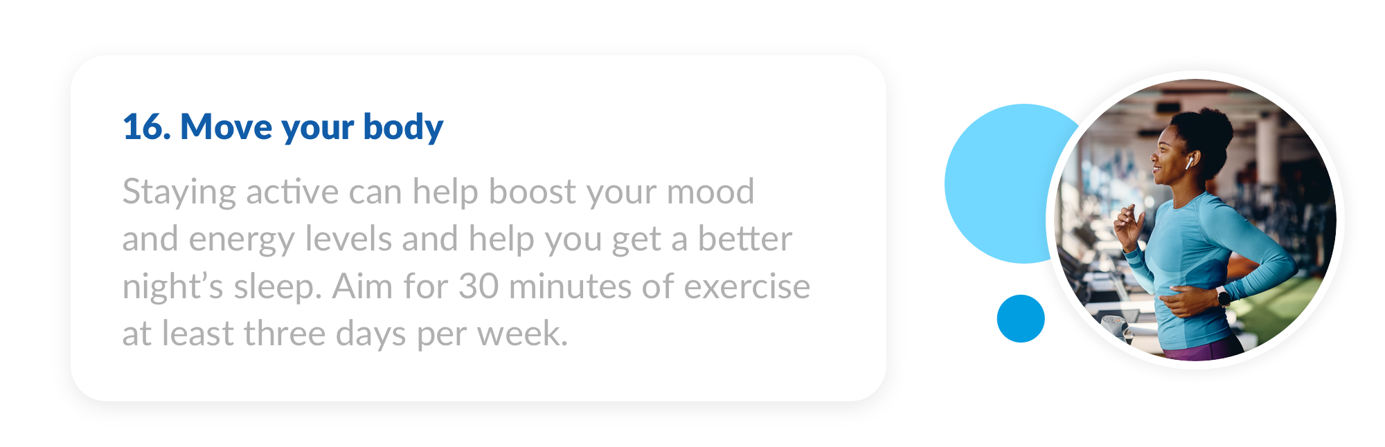 16. Staying active can help boost your mood and energy levels and help you get a better night’s sleep. Aim for 30 minutes of exercise at least three days per week.
