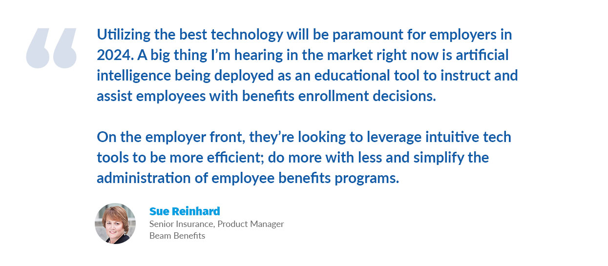 Quote from Sue Reinhard: Utilizing the best technology will be paramount for employers in 2024. A big thing I’m hearing in the market right now is artificial intelligence being deployed as an educational tool to instruct and assist employees with benefits enrollment decisions. On the employer front, they’re looking to leverage intuitive tech tools to be more efficient; do more with less and simplify the administration of employee benefits programs.