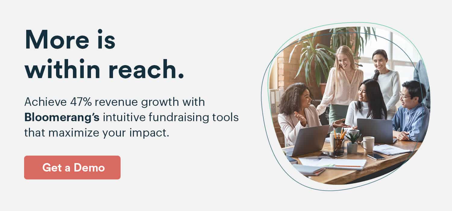 More is within reach. Achieve 47% revenue growth with Bloomerang’s intuitive fundraising tools that maximize your impact. Get a Demo