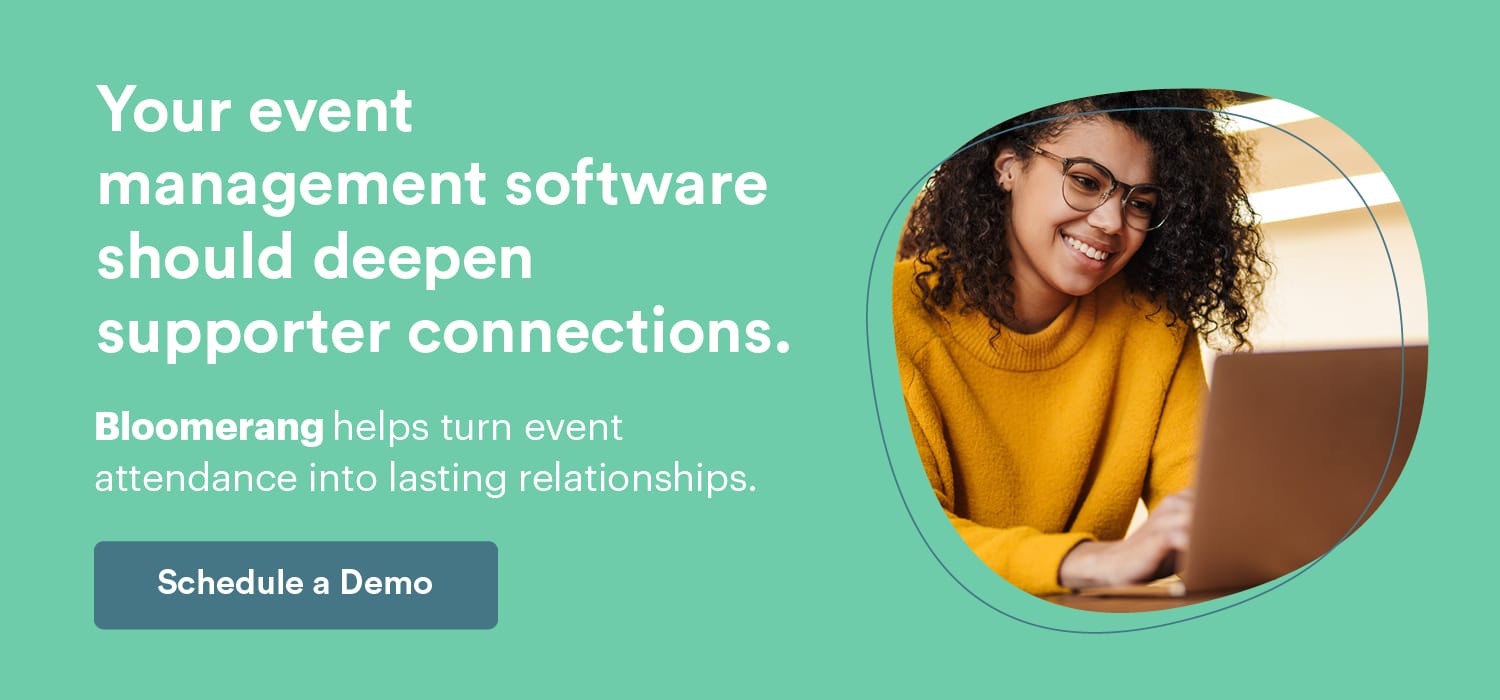Your events are a stepping stone to deeper supporter connections. Bloomerang helps cultivate event attendance into lasting relationships. Schedule a Demo here.