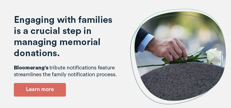 Bloomerang’s tribute notifications feature allows your nonprofit to quickly send memorial gift notifications to families. Learn more about this feature here.