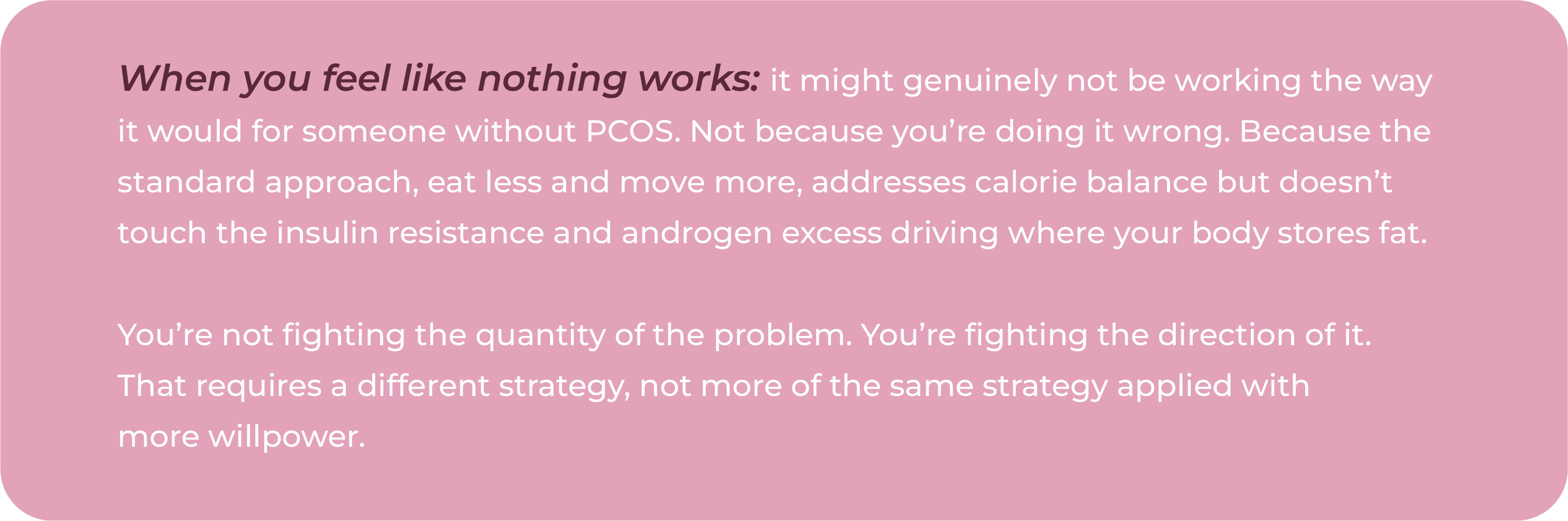 Text graphic stating that standard eat less and move more advice addresses calorie balance but does not address the insulin resistance and androgen excess driving where the body stores fat in PCOS.