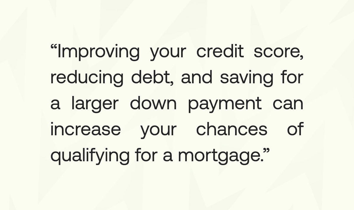 Improving your credit score, reducing debt, and saving for a larger down payment can increase your chances of qualifying for a mortgage.