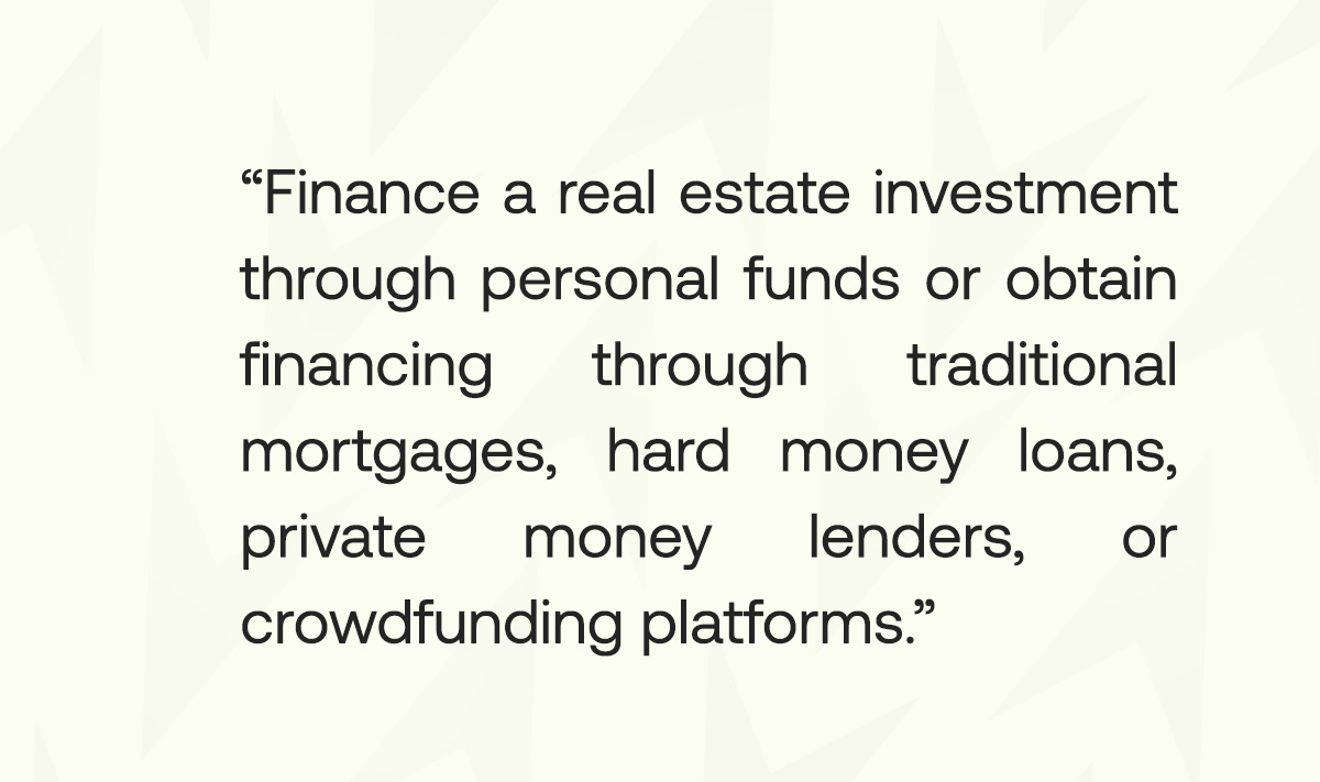 To finance a real estate investment, you can use your own funds or obtain financing through traditional mortgages, hard money loans, private money lenders, or crowdfunding platforms.