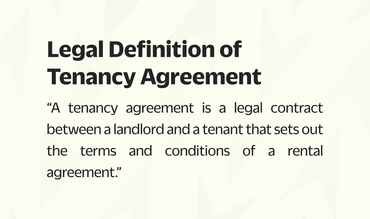A tenancy agreement is a legal contract between a landlord and a tenant that sets out the terms and conditions of a rental agreement. It outlines the responsibilities and rights of both parties during the tenancy period. It is a legally binding document that can be enforced by a court of law if necessary.
