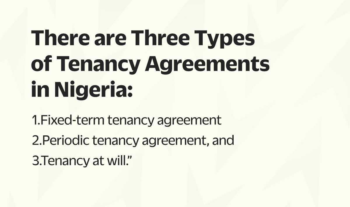 There are three types of tenancy agreements in Nigeria: Fixed-term tenancy agreement, periodic tenancy agreement, and tenancy at will.