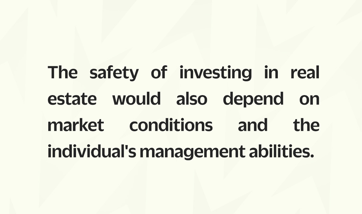The safety of investing in real estate can also depend on market conditions and the individual's management abilities.