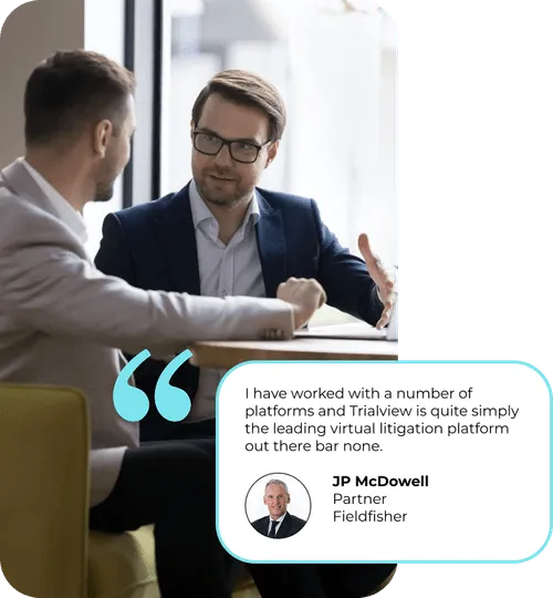 "I have worked with a number of platforms and TrialView is quite simply the leading virtual litigation platform out there bar none." - JP McDowell - Partner at Fieldfisher
