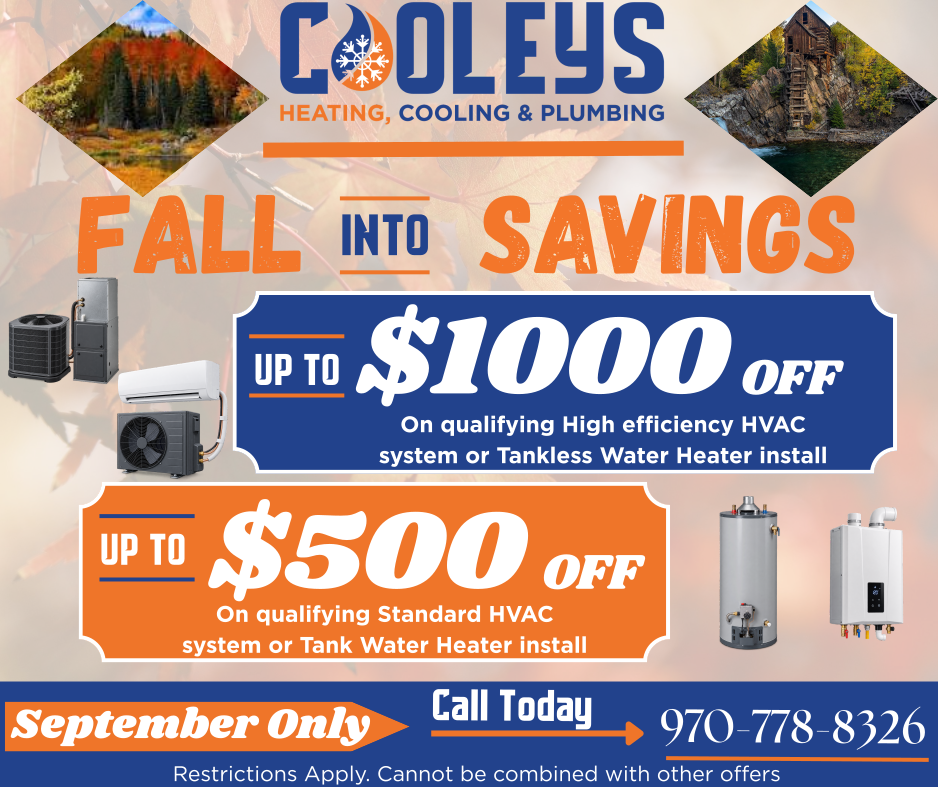 Cooleys Heating, Cooling & Plumbing Fall savings offer: Up to $1000 off on high efficiency HVAC or tankless water heater install, and up to $500 off on standard HVAC or tank water heater install. Call 970-778-8326. September only.