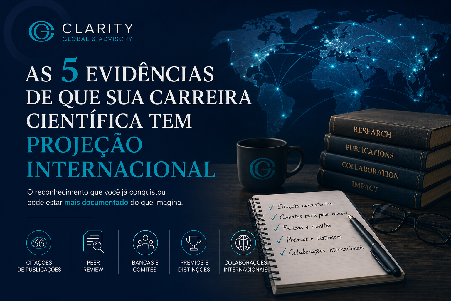 Imagem principal da Clarity Global & Advisory em tons de azul escuro e teal, com mapa-múndi conectado por linhas luminosas ao fundo, representando projeção internacional da carreira científica. À esquerda, o título “As 5 evidências de que sua carreira científica tem projeção internacional”. À direita, há livros sobre pesquisa, publicações, colaboração e impacto, além de um caderno com checklist de citações consistentes, convites para peer review, bancas e comitês, prêmios e distinções, e colaborações internacionais. A composição reforça reconhecimento científico, circulação global e organização estratégica da trajetória acadêmica.