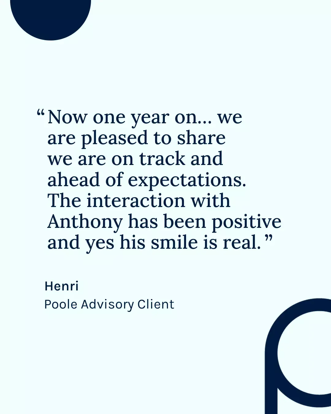 Quote from Henri, Poole Advisory Client: Now one year on we are pleased to share we are on track and ahead of expectations. The interaction with Anthony has been positive and yes his smile is real.