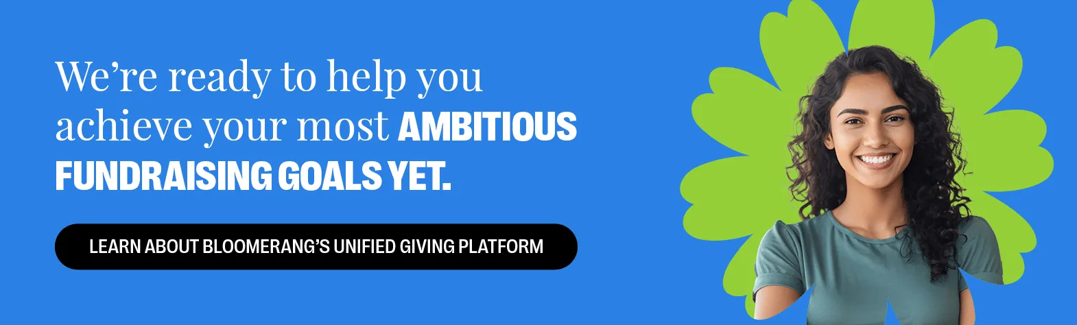 We’re ready to help you achieve your most ambitious fundraising goals yet. Learn About Bloomerang’s Unified Giving Platform